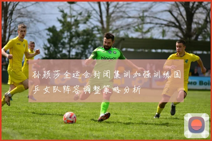 孙颖莎全运会封闭集训加强训练国乒女队阵容调整策略分析