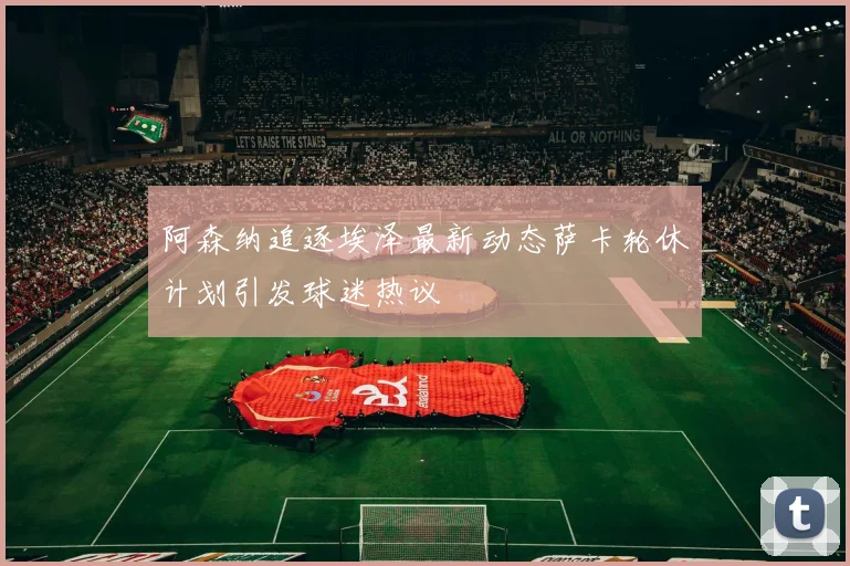 阿森纳追逐埃泽最新动态萨卡轮休计划引发球迷热议