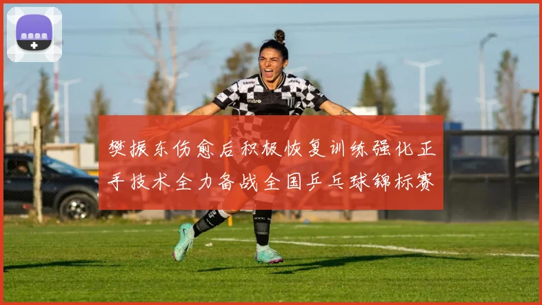 樊振东伤愈后积极恢复训练强化正手技术全力备战全国乒乓球锦标赛